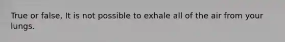 True or false, It is not possible to exhale all of the air from your lungs.