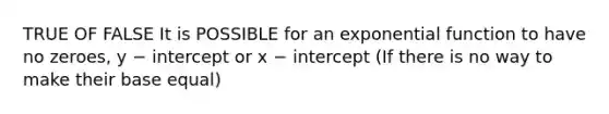 TRUE OF FALSE It is POSSIBLE for an exponential function to have no zeroes, y − intercept or x − intercept (If there is no way to make their base equal)