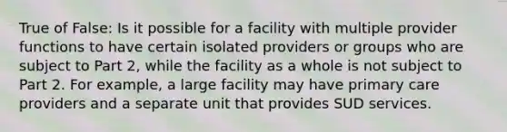 True of False: Is it possible for a facility with multiple provider functions to have certain isolated providers or groups who are subject to Part 2, while the facility as a whole is not subject to Part 2. For example, a large facility may have primary care providers and a separate unit that provides SUD services.