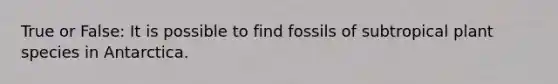 True or False: It is possible to find fossils of subtropical plant species in Antarctica.