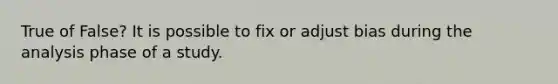 True of False? It is possible to fix or adjust bias during the analysis phase of a study.