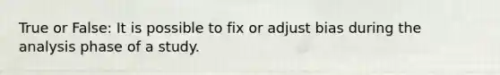 True or False: It is possible to fix or adjust bias during the analysis phase of a study.