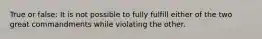 True or false: It is not possible to fully fulfill either of the two great commandments while violating the other.