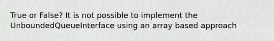 True or False? It is not possible to implement the UnboundedQueueInterface using an array based approach