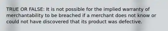 TRUE OR FALSE: It is not possible for the implied warranty of merchantability to be breached if a merchant does not know or could not have discovered that its product was defective.