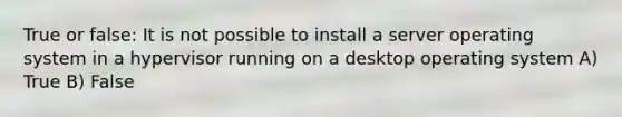 True or false: It is not possible to install a server operating system in a hypervisor running on a desktop operating system A) True B) False