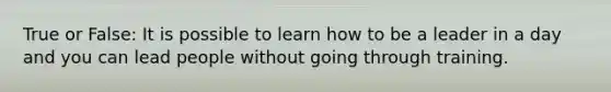 True or False: It is possible to learn how to be a leader in a day and you can lead people without going through training.