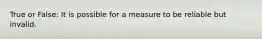 True or False: It is possible for a measure to be reliable but invalid.