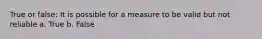 True or false: It is possible for a measure to be valid but not reliable a. True b. False