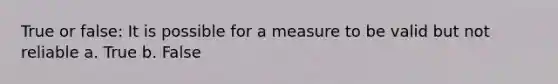 True or false: It is possible for a measure to be valid but not reliable a. True b. False