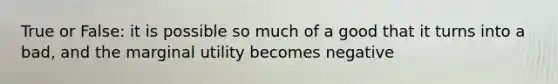 True or False: it is possible so much of a good that it turns into a bad, and the marginal utility becomes negative