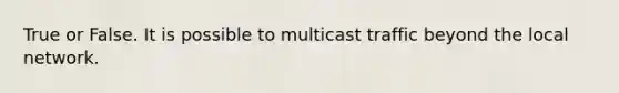 True or False. It is possible to multicast traffic beyond the local network.