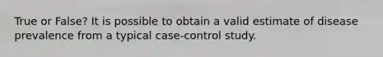 True or False? It is possible to obtain a valid estimate of disease prevalence from a typical case-control study.