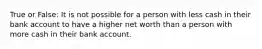 True or False: It is not possible for a person with less cash in their bank account to have a higher net worth than a person with more cash in their bank account.