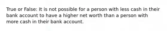 True or False: It is not possible for a person with less cash in their bank account to have a higher net worth than a person with more cash in their bank account.