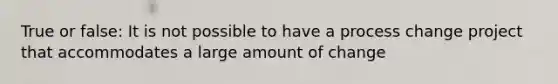 True or false: It is not possible to have a process change project that accommodates a large amount of change