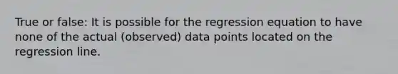 True or false: It is possible for the regression equation to have none of the actual (observed) data points located on the regression line.