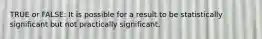 TRUE or FALSE: It is possible for a result to be statistically significant but not practically significant.