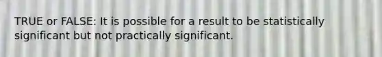 TRUE or FALSE: It is possible for a result to be statistically significant but not practically significant.