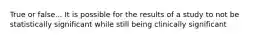 True or false... It is possible for the results of a study to not be statistically significant while still being clinically significant