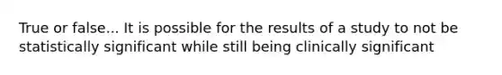 True or false... It is possible for the results of a study to not be statistically significant while still being clinically significant