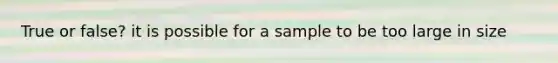 True or false? it is possible for a sample to be too large in size