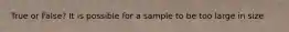 True or False? It is possible for a sample to be too large in size