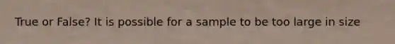 True or False? It is possible for a sample to be too large in size