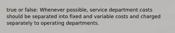 true or false: Whenever possible, service department costs should be separated into fixed and variable costs and charged separately to operating departments.