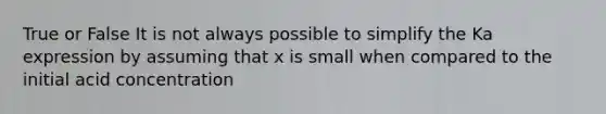 True or False It is not always possible to simplify the Ka expression by assuming that x is small when compared to the initial acid concentration