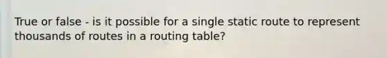 True or false - is it possible for a single static route to represent thousands of routes in a routing table?