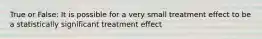 True or False: It is possible for a very small treatment effect to be a statistically significant treatment effect