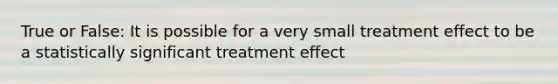 True or False: It is possible for a very small treatment effect to be a statistically significant treatment effect