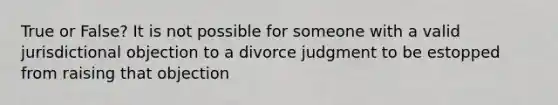 True or False? It is not possible for someone with a valid jurisdictional objection to a divorce judgment to be estopped from raising that objection