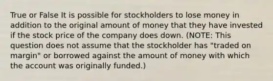 True or False It is possible for stockholders to lose money in addition to the original amount of money that they have invested if the stock price of the company does down. (NOTE: This question does not assume that the stockholder has "traded on margin" or borrowed against the amount of money with which the account was originally funded.)