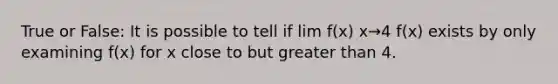 True or False: It is possible to tell if lim f(x) x→4 ​f(x) exists by only examining f(x) for x close to but greater than 4.