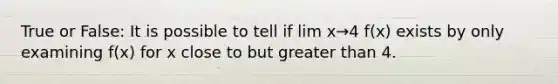 True or False: It is possible to tell if lim x→4 f(x) exists by only examining f(x) for x close to but greater than 4.