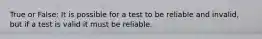 True or False: It is possible for a test to be reliable and invalid, but if a test is valid it must be reliable.