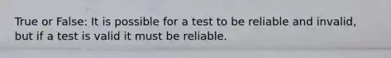 True or False: It is possible for a test to be reliable and invalid, but if a test is valid it must be reliable.