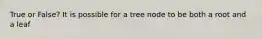 True or False? It is possible for a tree node to be both a root and a leaf