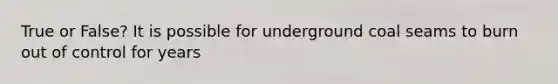 True or False? It is possible for underground coal seams to burn out of control for years