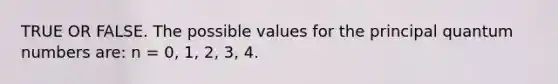 TRUE OR FALSE. The possible values for the principal quantum numbers are: n = 0, 1, 2, 3, 4.