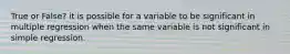 True or False? it is possible for a variable to be significant in multiple regression when the same variable is not significant in simple regression.