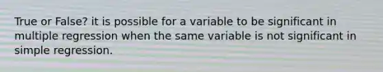 True or False? it is possible for a variable to be significant in multiple regression when the same variable is not significant in simple regression.