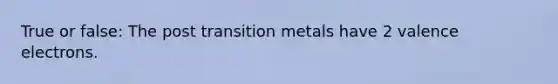 True or false: The post transition metals have 2 valence electrons.