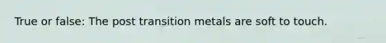 True or false: The post transition metals are soft to touch.