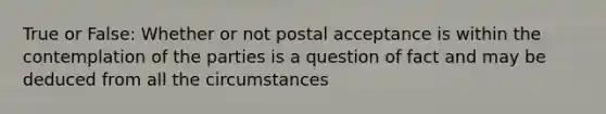 True or False: Whether or not postal acceptance is within the contemplation of the parties is a question of fact and may be deduced from all the circumstances