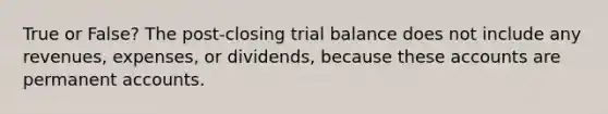 True or False? The post-closing trial balance does not include any revenues, expenses, or dividends, because these accounts are permanent accounts.