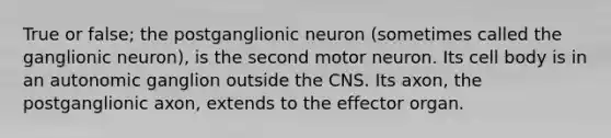 True or false; the postganglionic neuron (sometimes called the ganglionic neuron), is the second motor neuron. Its cell body is in an autonomic ganglion outside the CNS. Its axon, the postganglionic axon, extends to the effector organ.