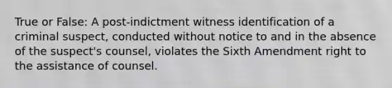 True or False: A post-indictment witness identification of a criminal suspect, conducted without notice to and in the absence of the suspect's counsel, violates the Sixth Amendment right to the assistance of counsel.